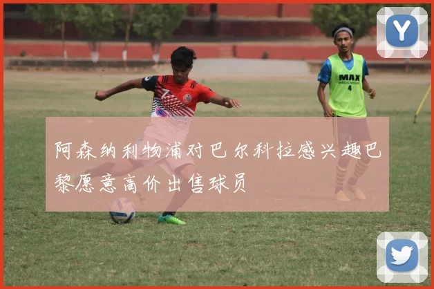 阿森纳利物浦对巴尔科拉感兴趣巴黎愿意高价出售球员