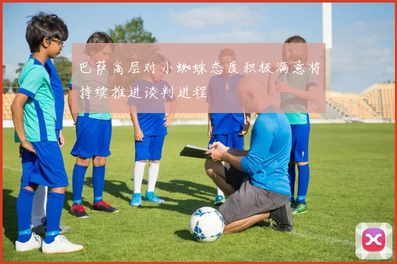 巴萨高层对小蜘蛛态度积极满意将持续推进谈判进程