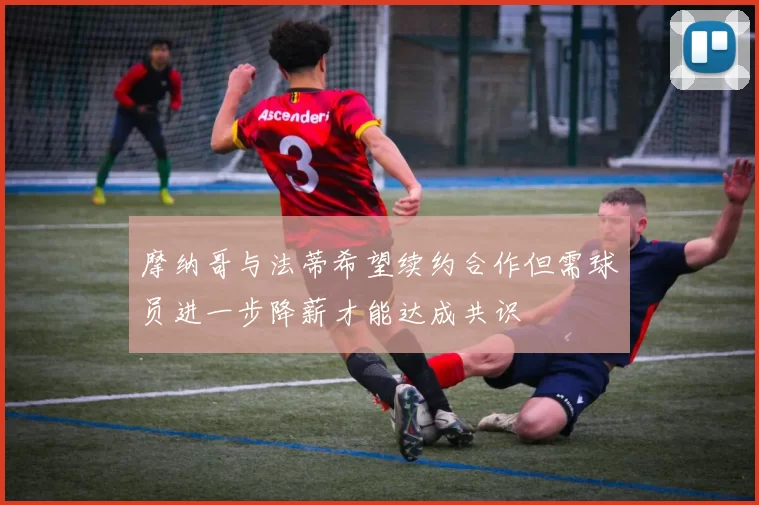 摩纳哥与法蒂希望续约合作但需球员进一步降薪才能达成共识