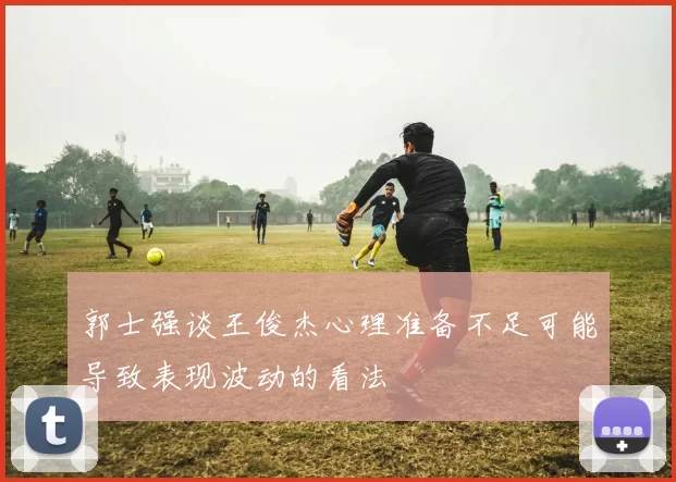 郭士强谈王俊杰心理准备不足可能导致表现波动的看法