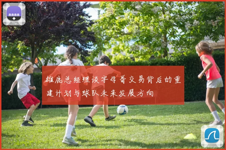 雄鹿总经理谈字母哥交易背后的重建计划与球队未来发展方向