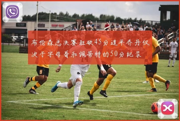布伦森总决赛狂砍45分追平乔丹仅次于字母哥和佩蒂特的50分纪录