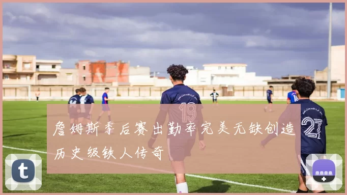 詹姆斯季后赛出勤率完美无缺创造历史级铁人传奇