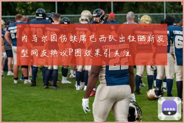 内马尔因伤缺席巴西队出征晒新发型网友热议P图效果引关注