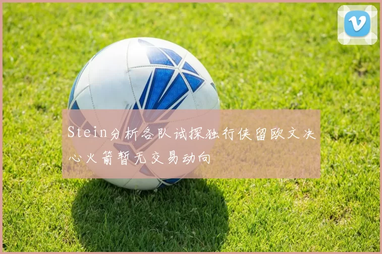 Stein分析各队试探独行侠留欧文决心火箭暂无交易动向