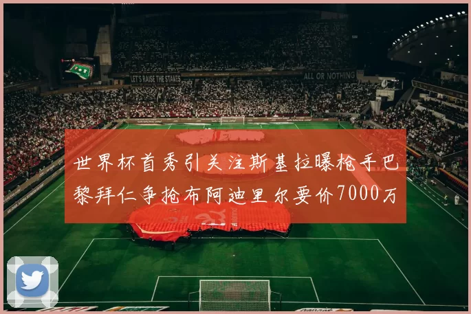 世界杯首秀引关注斯基拉曝枪手巴黎拜仁争抢布阿迪里尔要价7000万欧元