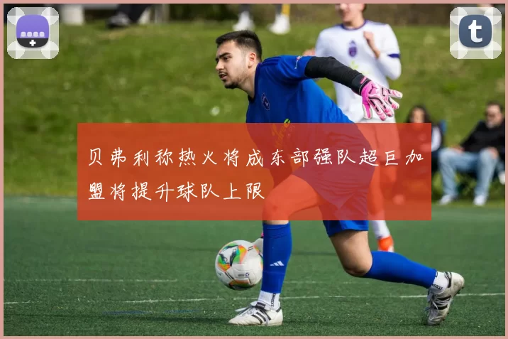 贝弗利称热火将成东部强队超巨加盟将提升球队上限
