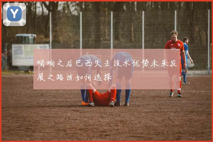 哨响之后巴西失去技术优势未来发展之路该如何选择