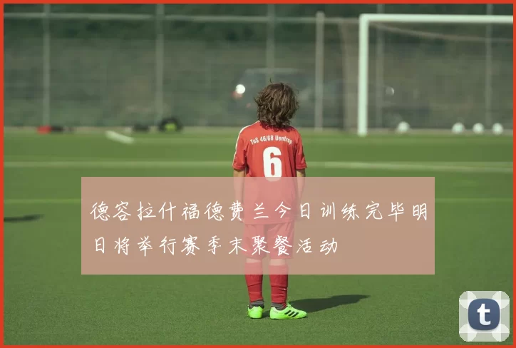 德容拉什福德费兰今日训练完毕明日将举行赛季末聚餐活动