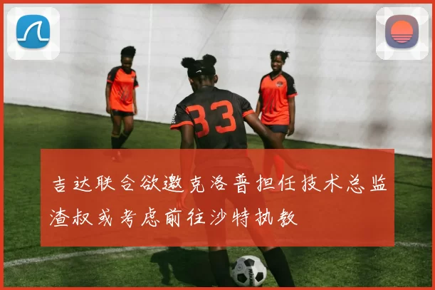 吉达联合欲邀克洛普担任技术总监渣叔或考虑前往沙特执教