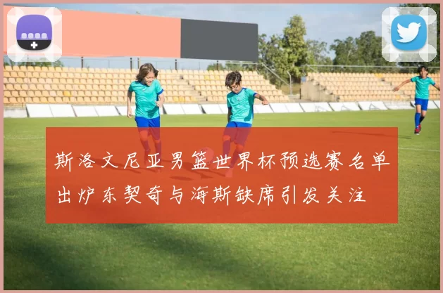 斯洛文尼亚男篮世界杯预选赛名单出炉东契奇与海斯缺席引发关注