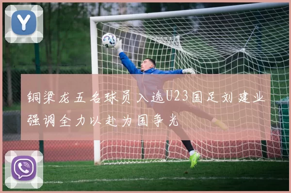 铜梁龙五名球员入选U23国足刘建业强调全力以赴为国争光