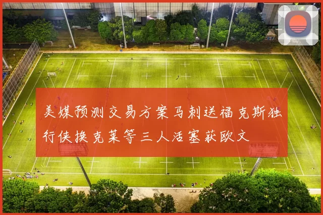 美媒预测交易方案马刺送福克斯独行侠换克莱等三人活塞获欧文